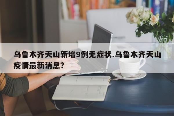 乌鲁木齐天山新增9例无症状.乌鲁木齐天山疫情最新消息?