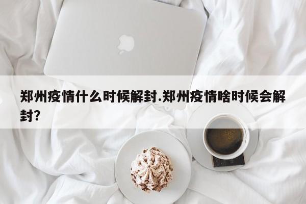 郑州疫情什么时候解封.郑州疫情啥时候会解封?