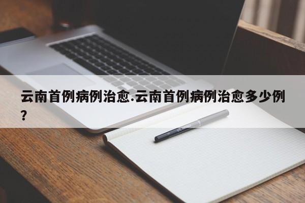 云南首例病例治愈.云南首例病例治愈多少例?