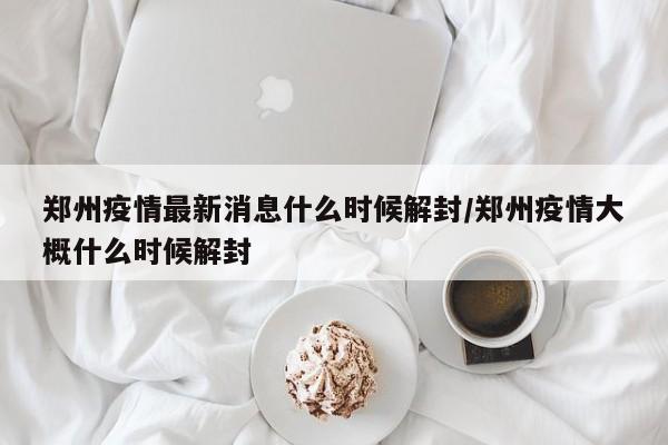 郑州疫情最新消息什么时候解封/郑州疫情大概什么时候解封